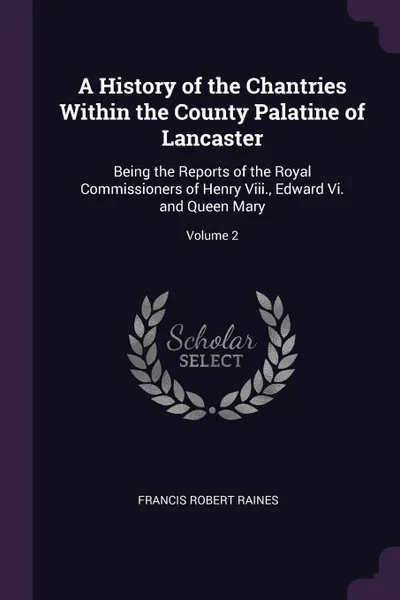 Обложка книги A History of the Chantries Within the County Palatine of Lancaster. Being the Reports of the Royal Commissioners of Henry Viii., Edward Vi. and Queen Mary; Volume 2, Francis Robert Raines