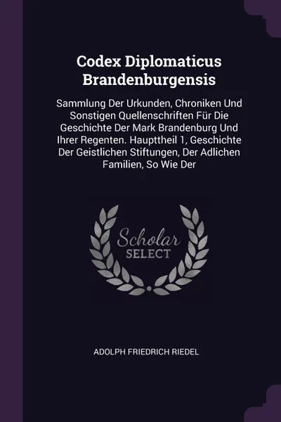 Обложка книги Codex Diplomaticus Brandenburgensis. Sammlung Der Urkunden, Chroniken Und Sonstigen Quellenschriften Fur Die Geschichte Der Mark Brandenburg Und Ihrer Regenten. Haupttheil 1, Geschichte Der Geistlichen Stiftungen, Der Adlichen Familien, So Wie Der, Adolph Friedrich Riedel