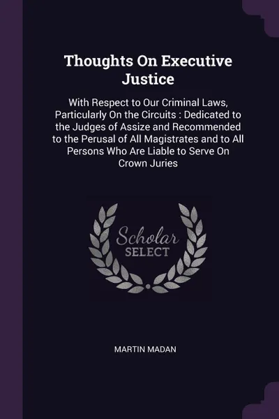 Обложка книги Thoughts On Executive Justice. With Respect to Our Criminal Laws, Particularly On the Circuits : Dedicated to the Judges of Assize and Recommended to the Perusal of All Magistrates and to All Persons Who Are Liable to Serve On Crown Juries, Martin Madan