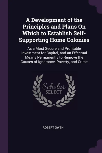 Обложка книги A Development of the Principles and Plans On Which to Establish Self-Supporting Home Colonies. As a Most Secure and Profitable Investment for Capital, and an Effectual Means Permanently to Remove the Causes of Ignorance, Poverty, and Crime, Robert Owen