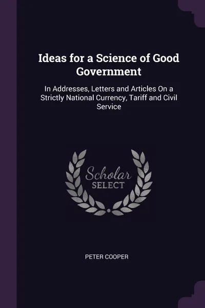 Обложка книги Ideas for a Science of Good Government. In Addresses, Letters and Articles On a Strictly National Currency, Tariff and Civil Service, Peter Cooper