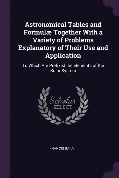 Обложка книги Astronomical Tables and Formulae Together With a Variety of Problems Explanatory of Their Use and Application. To Which Are Prefixed the Elements of the Solar System, Francis Baily