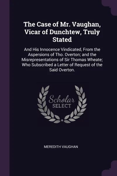 Обложка книги The Case of Mr. Vaughan, Vicar of Dunchtew, Truly Stated. And His Innocence Vindicated, From the Aspersions of Tho. Overton; and the Misrepresentations of Sir Thomas Wheate; Who Subscribed a Letter of Request of the Said Overton., Meredith Vaughan