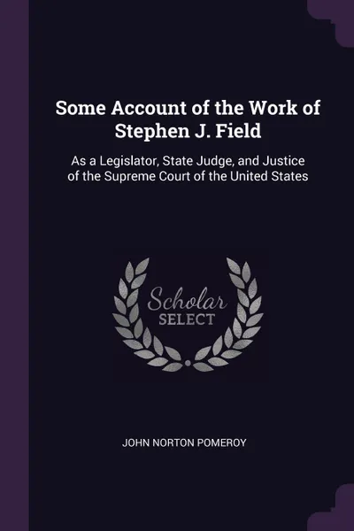 Обложка книги Some Account of the Work of Stephen J. Field. As a Legislator, State Judge, and Justice of the Supreme Court of the United States, John Norton Pomeroy