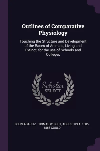 Обложка книги Outlines of Comparative Physiology. Touching the Structure and Development of the Races of Animals, Living and Extinct, for the use of Schools and Colleges, Louis Agassiz, Thomas Wright, Augustus A. 1805-1866 Gould