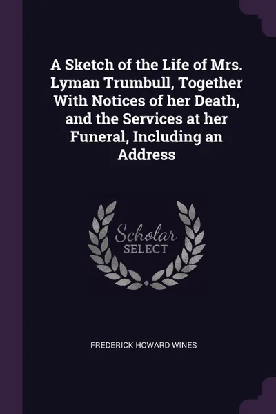 Обложка книги A Sketch of the Life of Mrs. Lyman Trumbull, Together With Notices of her Death, and the Services at her Funeral, Including an Address, Frederick Howard Wines