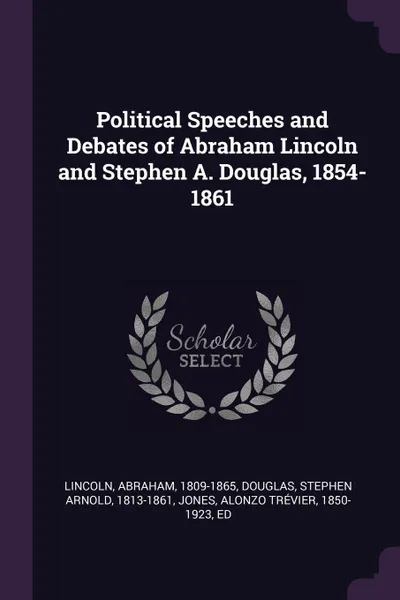 Обложка книги Political Speeches and Debates of Abraham Lincoln and Stephen A. Douglas, 1854-1861, Abraham Lincoln, Stephen Arnold Douglas, Alonzo Trévier Jones