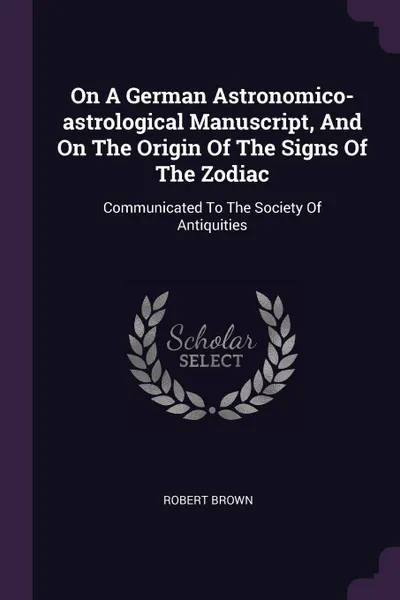 Обложка книги On A German Astronomico-astrological Manuscript, And On The Origin Of The Signs Of The Zodiac. Communicated To The Society Of Antiquities, Robert Brown