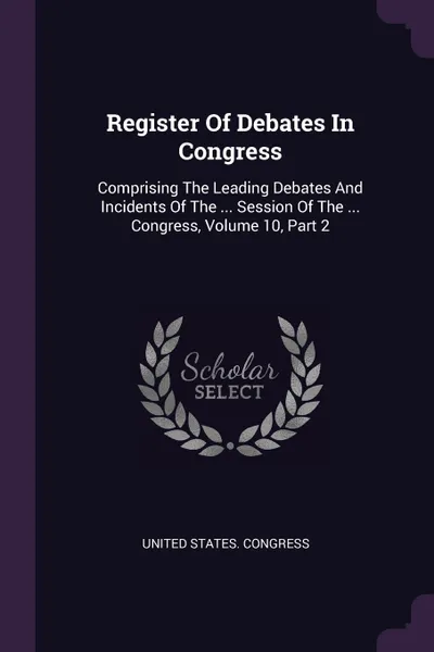 Обложка книги Register Of Debates In Congress. Comprising The Leading Debates And Incidents Of The ... Session Of The ... Congress, Volume 10, Part 2, United States. Congress