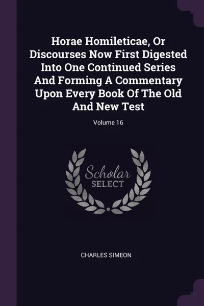 Обложка книги Horae Homileticae, Or Discourses Now First Digested Into One Continued Series And Forming A Commentary Upon Every Book Of The Old And New Test; Volume 16, Charles Simeon