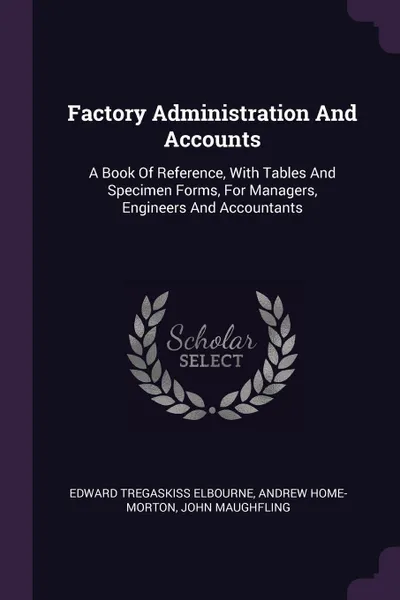 Обложка книги Factory Administration And Accounts. A Book Of Reference, With Tables And Specimen Forms, For Managers, Engineers And Accountants, Edward Tregaskiss Elbourne, Andrew Home-Morton, John Maughfling