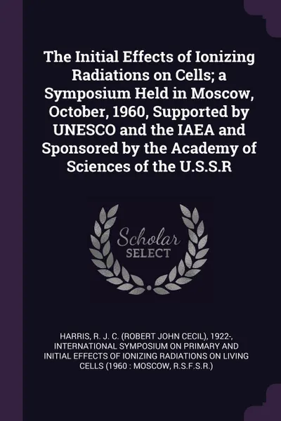 Обложка книги The Initial Effects of Ionizing Radiations on Cells; a Symposium Held in Moscow, October, 1960, Supported by UNESCO and the IAEA and Sponsored by the Academy of Sciences of the U.S.S.R, R J. C. 1922- Harris