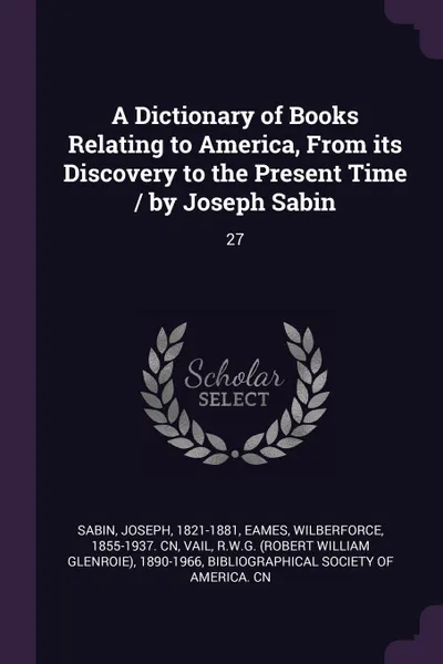 Обложка книги A Dictionary of Books Relating to America, From its Discovery to the Present Time / by Joseph Sabin. 27, Joseph Sabin, Wilberforce Eames, RWG 1890-1966 Vail