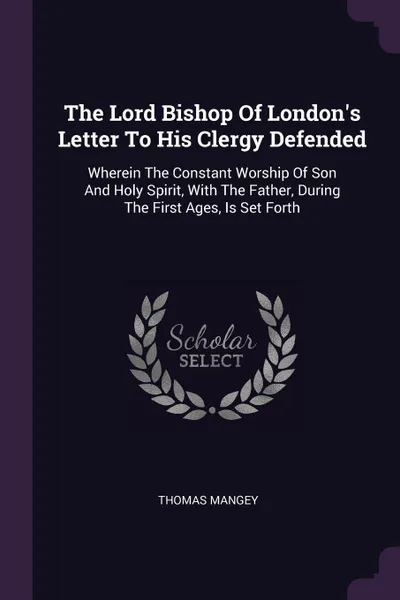 Обложка книги The Lord Bishop Of London's Letter To His Clergy Defended. Wherein The Constant Worship Of Son And Holy Spirit, With The Father, During The First Ages, Is Set Forth, Thomas Mangey