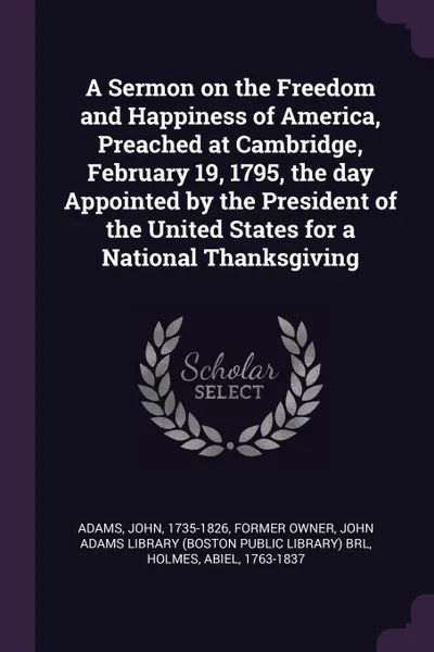 Обложка книги A Sermon on the Freedom and Happiness of America, Preached at Cambridge, February 19, 1795, the day Appointed by the President of the United States for a National Thanksgiving, John Adams, Abiel Holmes