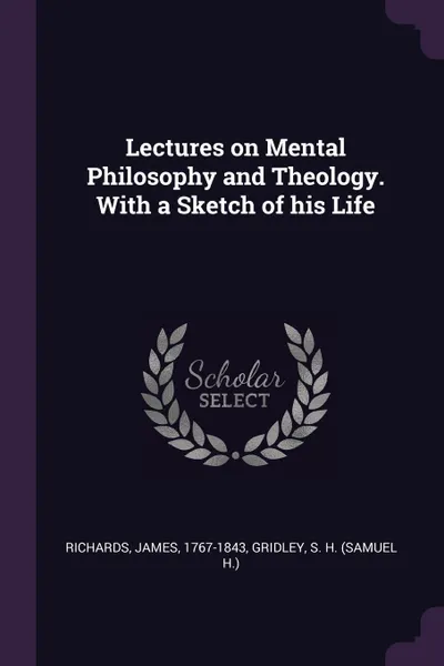 Обложка книги Lectures on Mental Philosophy and Theology. With a Sketch of his Life, James Richards, S H. Gridley