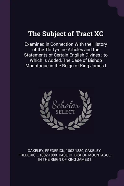 Обложка книги The Subject of Tract XC. Examined in Connection With the History of the Thirty-nine Articles and the Statements of Certain English Divines ; to Which is Added, The Case of Bishop Mountague in the Reign of King James I, Frederick Oakeley