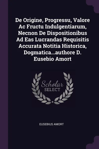 Обложка книги De Origine, Progressu, Valore Ac Fructu Indulgentiarum, Necnon De Dispositionibus Ad Eas Lucrandas Requisitis Accurata Notitia Historica, Dogmatica...authore D. Eusebio Amort, Eusebius Amort