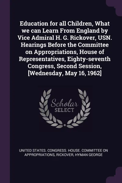 Обложка книги Education for all Children, What we can Learn From England by Vice Admiral H. G. Rickover, USN. Hearings Before the Committee on Appropriations, House of Representatives, Eighty-seventh Congress, Second Session, .Wednesday, May 16, 1962., Hyman George Rickover