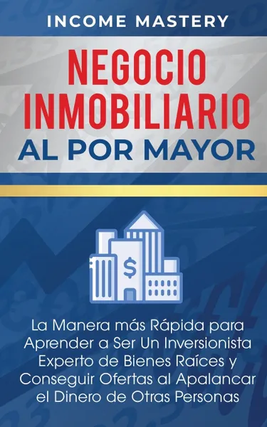 Обложка книги Negocio Inmobiliario al por Mayor. La manera mas Rapida para Aprender a ser un Inversionista Experto de Bienes Raices y Conseguir Ofertas al Apalancar el Dinero de Otras Personas, Income Mastery