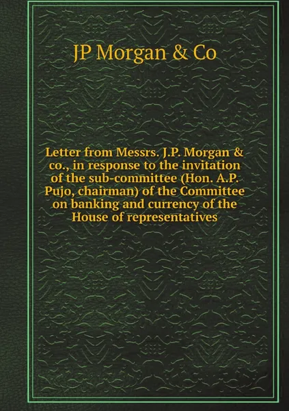 Обложка книги Letter from Messrs. J.P. Morgan & co., in response to the invitation of the sub-committee (Hon. A.P. Pujo, chairman) of the Committee on banking and currency of the House of representatives, JP Morgan & Co