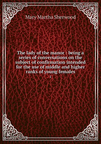 Обложка книги The lady of the manor : being a series of conversations on the subject of confirmation intended for the use of middle and higher ranks of young females. 1, Mary Martha Sherwood