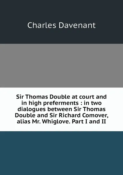 Обложка книги Sir Thomas Double at court and in high preferments : in two dialogues between Sir Thomas Double and Sir Richard Comover, alias Mr. Whiglove. Part I and II, Charles Davenant