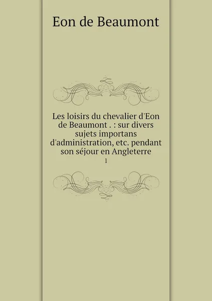 Обложка книги Les loisirs du chevalier d'Eon de Beaumont . : sur divers sujets importans d'administration, etc. pendant son sejour en Angleterre. 1, Eon de Beaumont