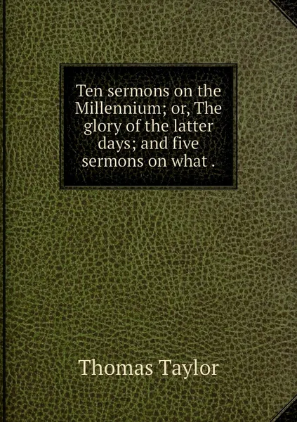 Обложка книги Ten sermons on the Millennium; or, The glory of the latter days; and five sermons on what ., Thomas Taylor