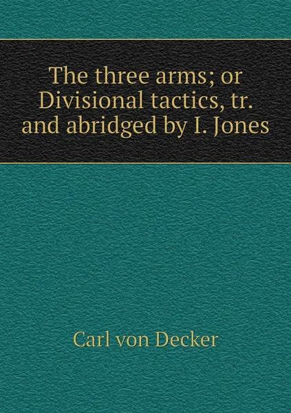 Обложка книги The three arms; or Divisional tactics, tr. and abridged by I. Jones, Carl von Decker