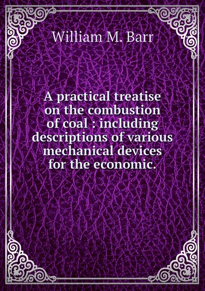 Обложка книги A practical treatise on the combustion of coal : including descriptions of various mechanical devices for the economic., William M. Barr