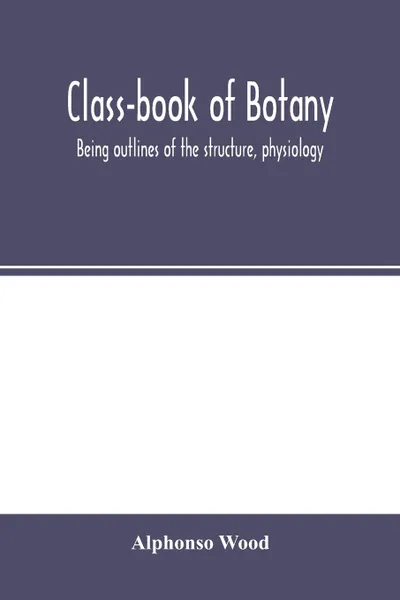 Обложка книги Class-book of botany. being outlines of the structure, physiology, and classification of plants ; with a flora of the United States and Canada, Alphonso Wood