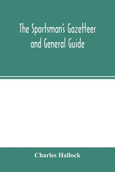 Обложка книги The sportsman's gazetteer and general guide. The game animals, birds and fishes of North America. their habits and various methods of capture. Copious instructions in shooting, fishing, taxidermy, woodcraft, etc. Together with a glossary, and a di..., Charles Hallock