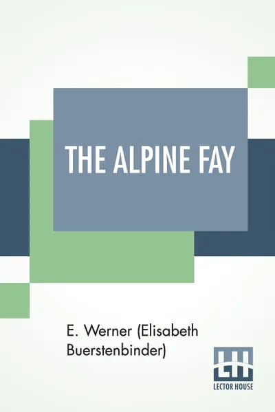 Обложка книги The Alpine Fay. A Romance Translated From The German Of E. Werner By Mrs. A. L. Wister, E. Werner (Elisabeth Buerstenbinder), Annis Lee Wister