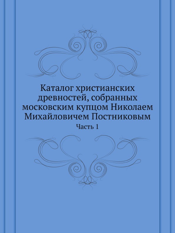 Каталог христианских древностей, собранных московским купцом Николаем Михайловичем Постниковым. Часть 1