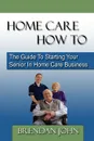 Home Care How to. The Guide to Starting Your Senior in Home Care Business - Brendan John