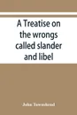 A treatise on the wrongs called slander and libel, and on the remedy by civil action for those wrongs, together with a chapter on malicious prosecution - John Townshend