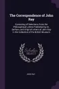 The Correspondence of John Ray. Consisting of Selections From the Philosophical Letters Published by Dr. Derham, and Original Letters of John Ray in the Collection of the British Museum - John Ray