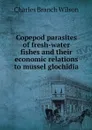 Copepod parasites of fresh-water fishes and their economic relations to mussel glochidia - Charles Branch Wilson