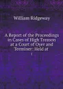A Report of the Proceedings in Cases of High Treason at a Court of Oyer and Terminer: Held at . 1 - William Ridgeway