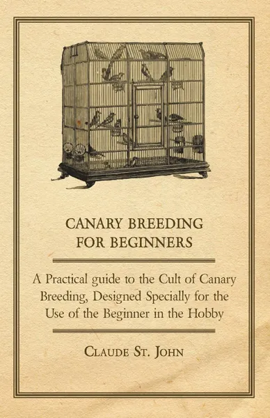 Обложка книги Canary Breeding for Beginners - A Practical Guide to the Cult of Canary Breeding, Designed Specially for the Use of the Beginner in the Hobby., Claude St John