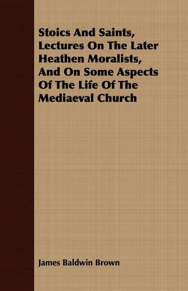 Обложка книги Stoics And Saints, Lectures On The Later Heathen Moralists, And On Some Aspects Of The Life Of The Mediaeval Church, James Baldwin Brown