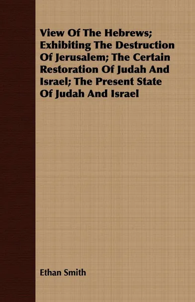 Обложка книги View Of The Hebrews; Exhibiting The Destruction Of Jerusalem; The Certain Restoration Of Judah And Israel; The Present State Of Judah And Israel, Ethan Smith