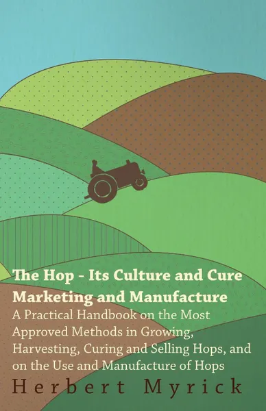 Обложка книги The Hop - Its Culture And Cure Marketing And Manufacture. A Practical Handbook On The Most Approved Methods In Growing, Harvesting, Curing And Selling Hops, And On The Use And Manufacture Of Hops, Herbert Myrick