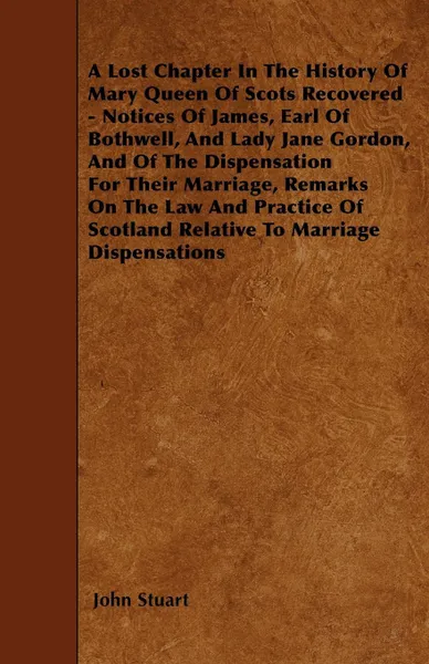 Обложка книги A Lost Chapter In The History Of Mary Queen Of Scots Recovered - Notices Of James, Earl Of Bothwell, And Lady Jane Gordon, And Of The Dispensation For Their Marriage, Remarks On The Law And Practice Of Scotland Relative To Marriage Dispensations, John Stuart