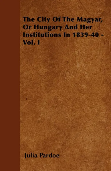 Обложка книги The City Of The Magyar, Or Hungary And Her Institutions In 1839-40 - Vol. I, Julia Pardoe