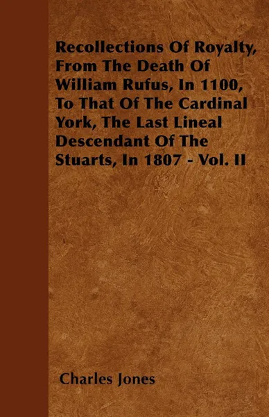Обложка книги Recollections Of Royalty, From The Death Of William Rufus, In 1100, To That Of The Cardinal York, The Last Lineal Descendant Of The Stuarts, In 1807 - Vol. II, Charles Jones