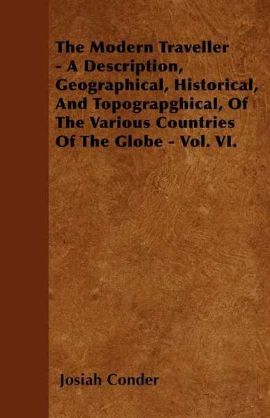 Обложка книги The Modern Traveller - A Description, Geographical, Historical, And Topograpghical, Of The Various Countries Of The Globe - Vol. VI., Josiah Conder