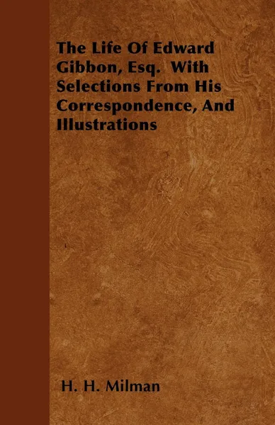 Обложка книги The Life Of Edward Gibbon, Esq.  With Selections From His Correspondence, And Illustrations, H. H. Milman