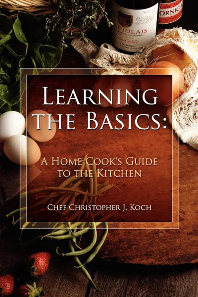 Обложка книги Learning the Basics. A Home Cook's Guide to the Kitchen: A step-by-step guide to learning the basics, Chef Christopher J. Koch